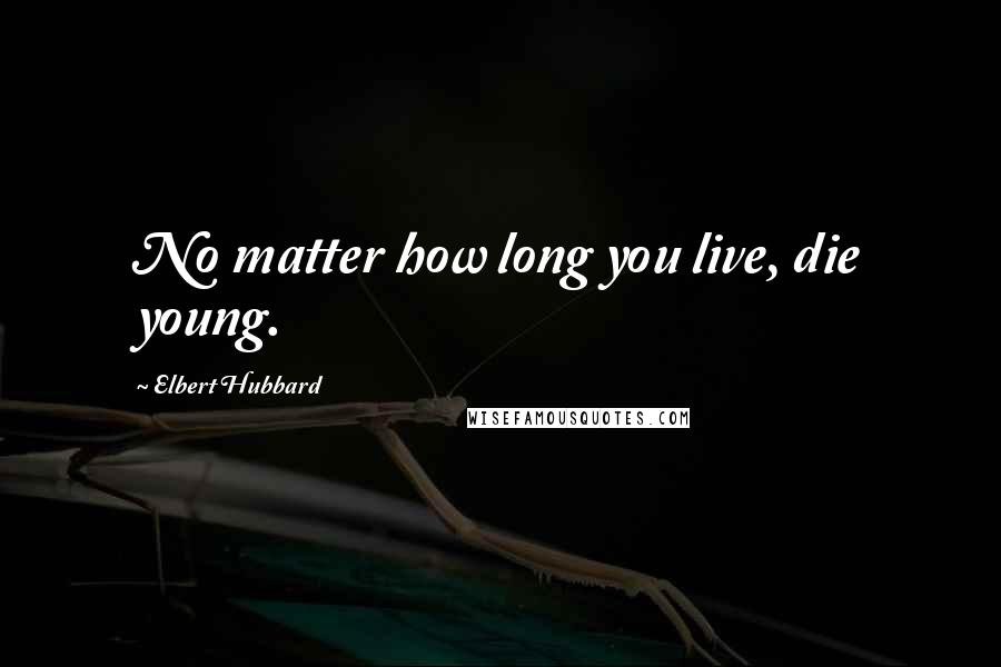 Elbert Hubbard Quotes: No matter how long you live, die young.