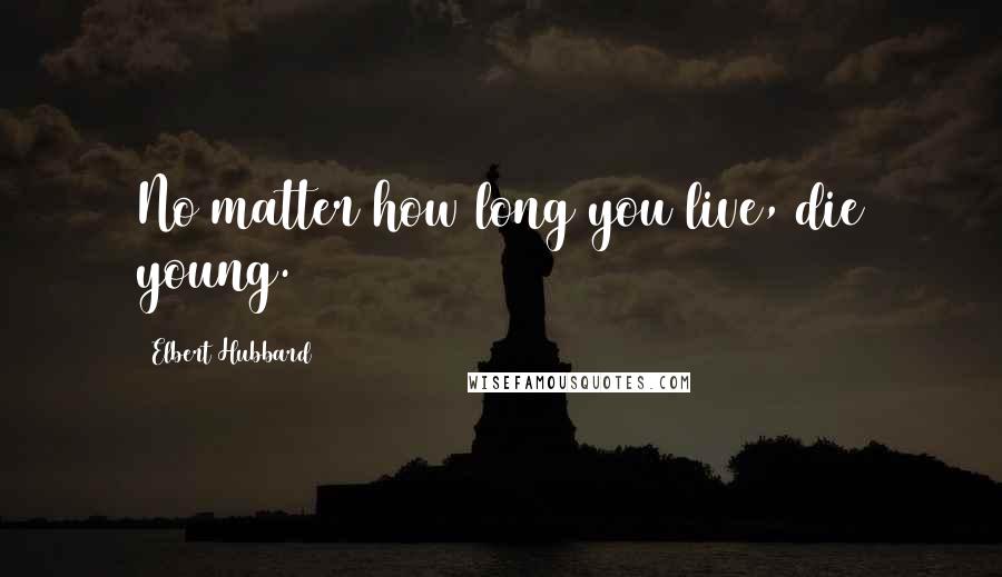 Elbert Hubbard Quotes: No matter how long you live, die young.
