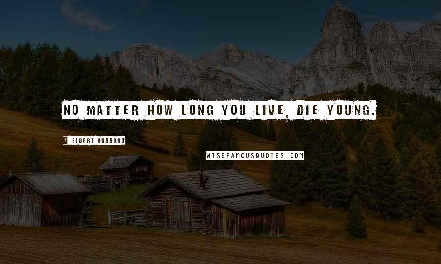 Elbert Hubbard Quotes: No matter how long you live, die young.