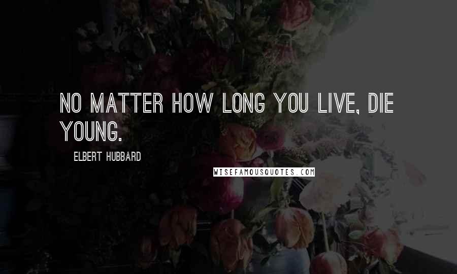 Elbert Hubbard Quotes: No matter how long you live, die young.