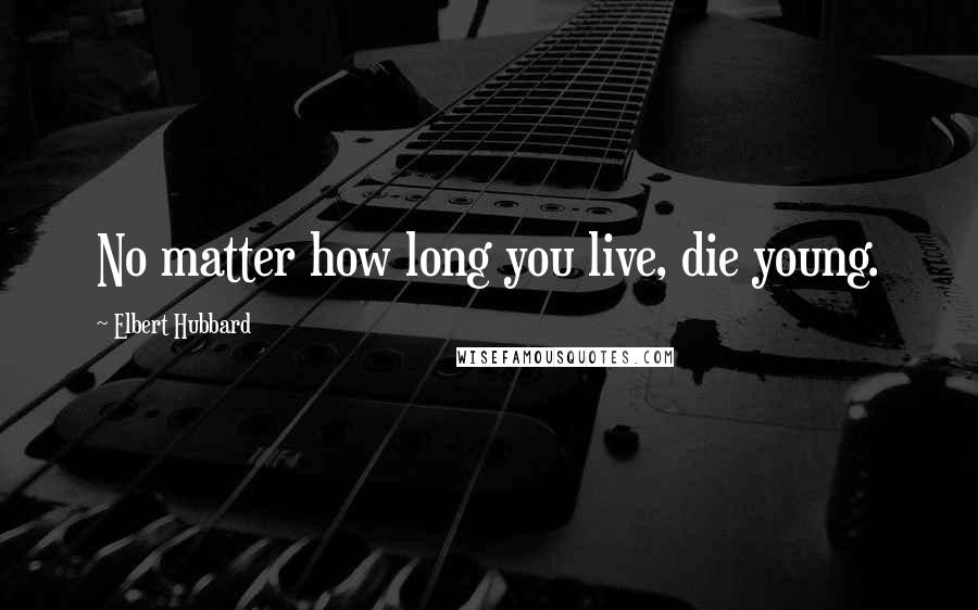 Elbert Hubbard Quotes: No matter how long you live, die young.