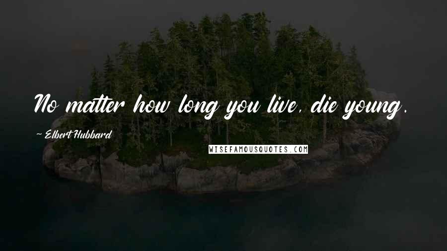 Elbert Hubbard Quotes: No matter how long you live, die young.