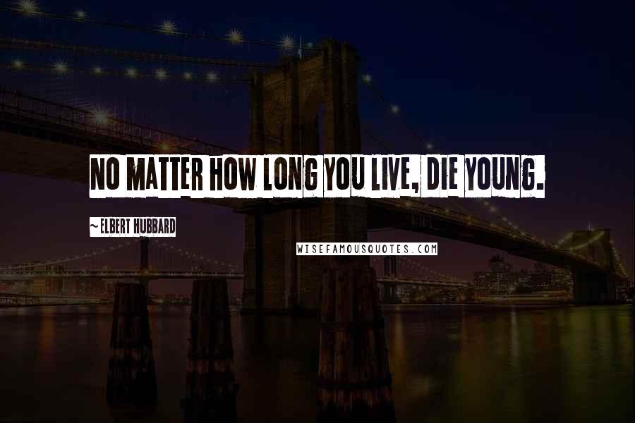 Elbert Hubbard Quotes: No matter how long you live, die young.