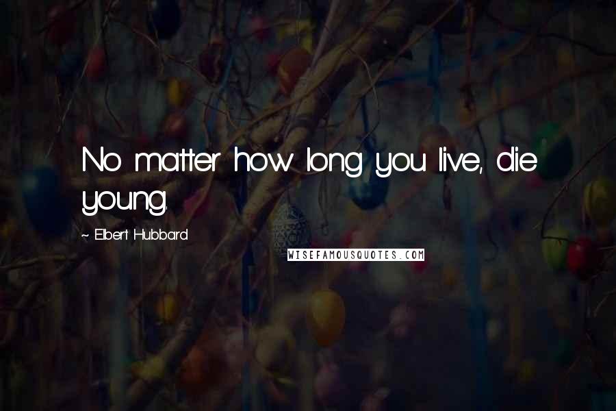 Elbert Hubbard Quotes: No matter how long you live, die young.