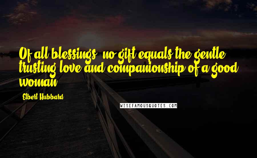 Elbert Hubbard Quotes: Of all blessings, no gift equals the gentle, trusting love and companionship of a good woman.