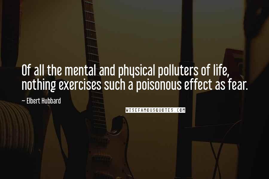 Elbert Hubbard Quotes: Of all the mental and physical polluters of life, nothing exercises such a poisonous effect as fear.