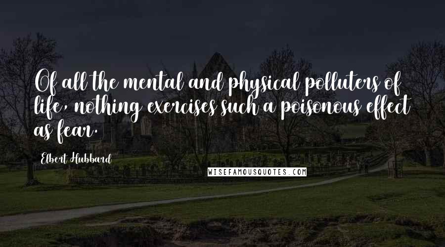 Elbert Hubbard Quotes: Of all the mental and physical polluters of life, nothing exercises such a poisonous effect as fear.