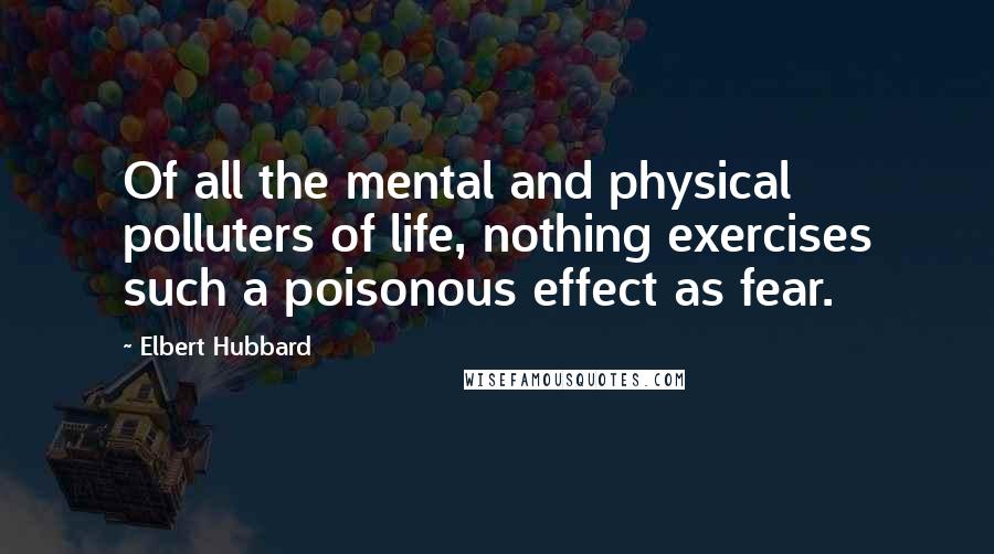 Elbert Hubbard Quotes: Of all the mental and physical polluters of life, nothing exercises such a poisonous effect as fear.