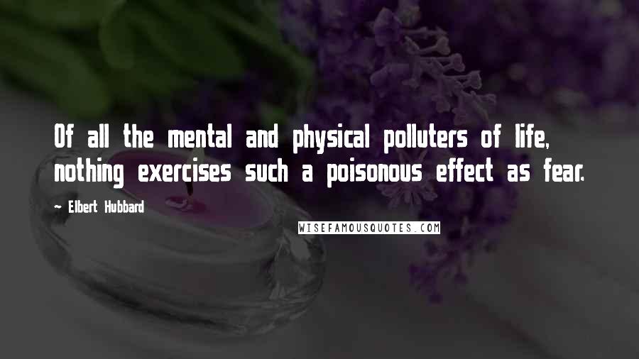 Elbert Hubbard Quotes: Of all the mental and physical polluters of life, nothing exercises such a poisonous effect as fear.