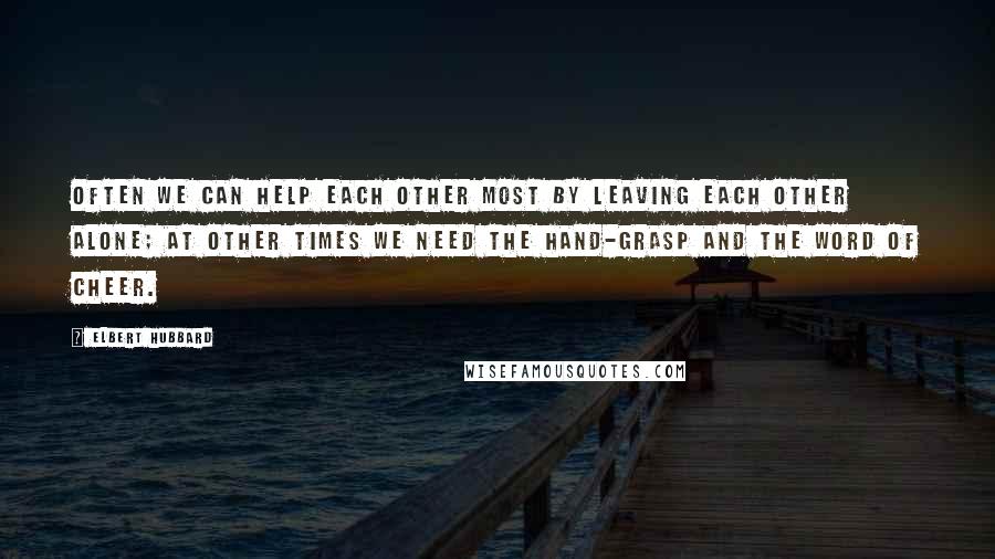 Elbert Hubbard Quotes: Often we can help each other most by leaving each other alone; at other times we need the hand-grasp and the word of cheer.