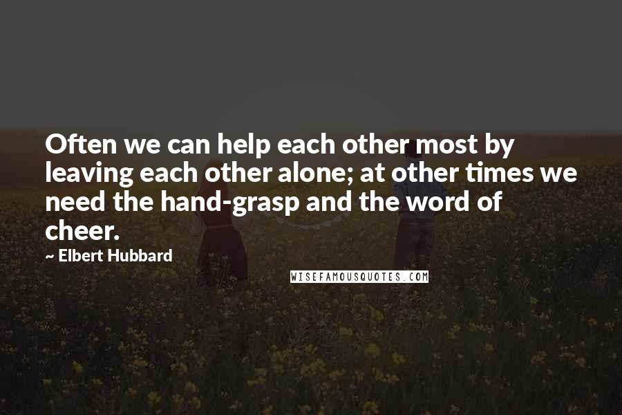 Elbert Hubbard Quotes: Often we can help each other most by leaving each other alone; at other times we need the hand-grasp and the word of cheer.