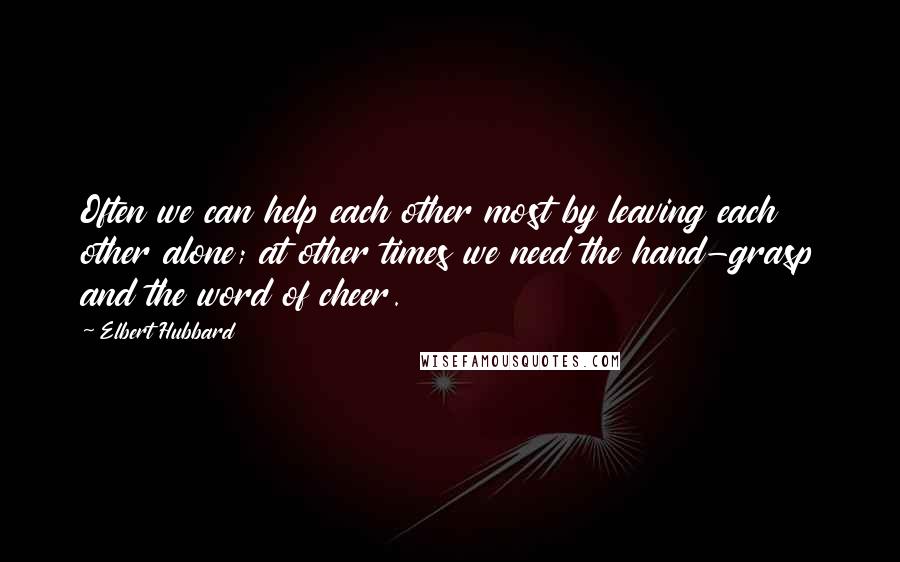 Elbert Hubbard Quotes: Often we can help each other most by leaving each other alone; at other times we need the hand-grasp and the word of cheer.
