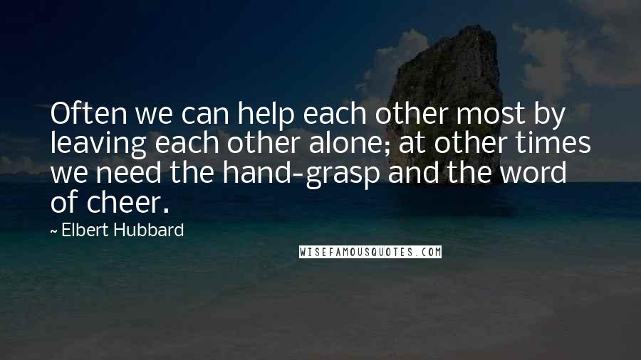 Elbert Hubbard Quotes: Often we can help each other most by leaving each other alone; at other times we need the hand-grasp and the word of cheer.