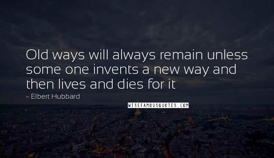 Elbert Hubbard Quotes: Old ways will always remain unless some one invents a new way and then lives and dies for it