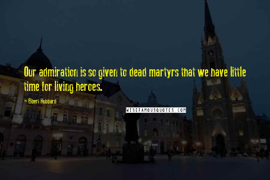 Elbert Hubbard Quotes: Our admiration is so given to dead martyrs that we have little time for living heroes.