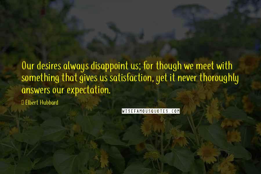 Elbert Hubbard Quotes: Our desires always disappoint us; for though we meet with something that gives us satisfaction, yet it never thoroughly answers our expectation.