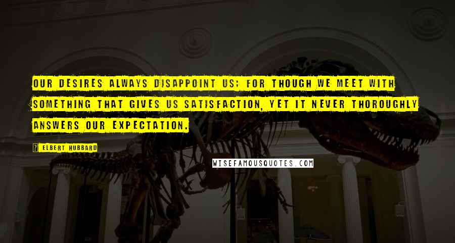 Elbert Hubbard Quotes: Our desires always disappoint us; for though we meet with something that gives us satisfaction, yet it never thoroughly answers our expectation.