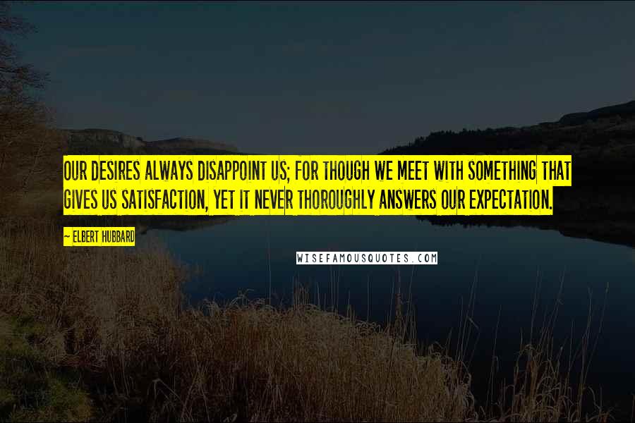 Elbert Hubbard Quotes: Our desires always disappoint us; for though we meet with something that gives us satisfaction, yet it never thoroughly answers our expectation.