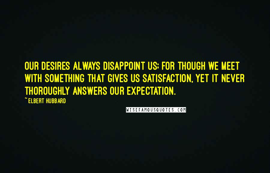 Elbert Hubbard Quotes: Our desires always disappoint us; for though we meet with something that gives us satisfaction, yet it never thoroughly answers our expectation.