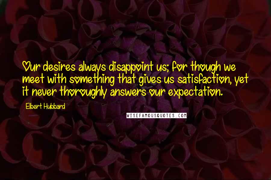 Elbert Hubbard Quotes: Our desires always disappoint us; for though we meet with something that gives us satisfaction, yet it never thoroughly answers our expectation.