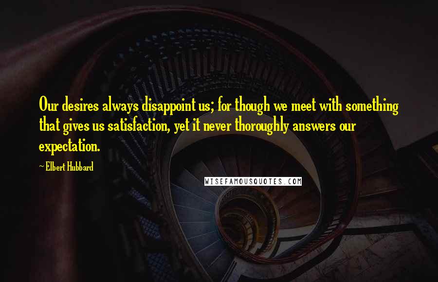Elbert Hubbard Quotes: Our desires always disappoint us; for though we meet with something that gives us satisfaction, yet it never thoroughly answers our expectation.