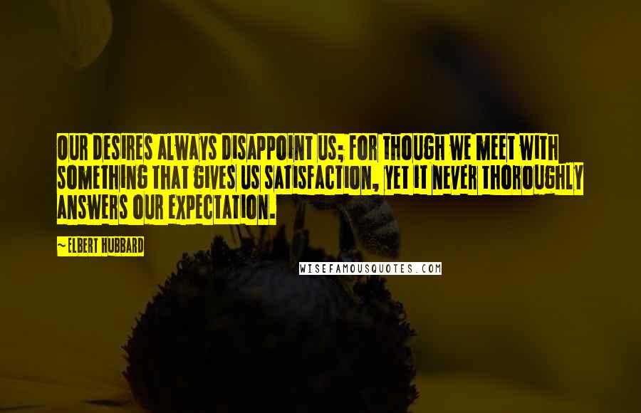 Elbert Hubbard Quotes: Our desires always disappoint us; for though we meet with something that gives us satisfaction, yet it never thoroughly answers our expectation.