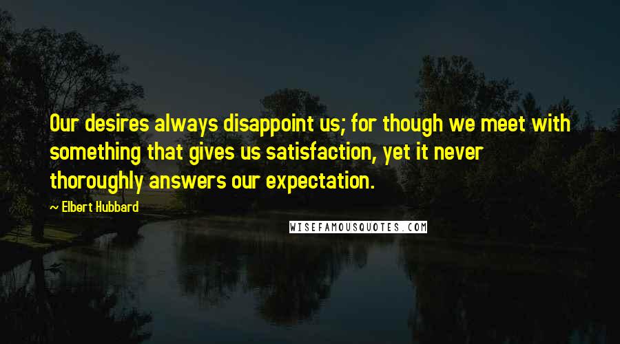 Elbert Hubbard Quotes: Our desires always disappoint us; for though we meet with something that gives us satisfaction, yet it never thoroughly answers our expectation.