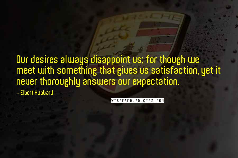 Elbert Hubbard Quotes: Our desires always disappoint us; for though we meet with something that gives us satisfaction, yet it never thoroughly answers our expectation.