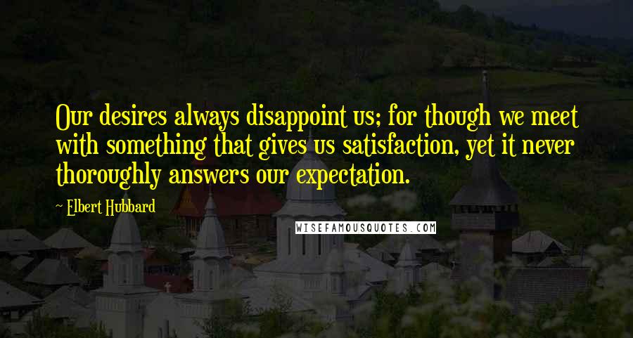 Elbert Hubbard Quotes: Our desires always disappoint us; for though we meet with something that gives us satisfaction, yet it never thoroughly answers our expectation.