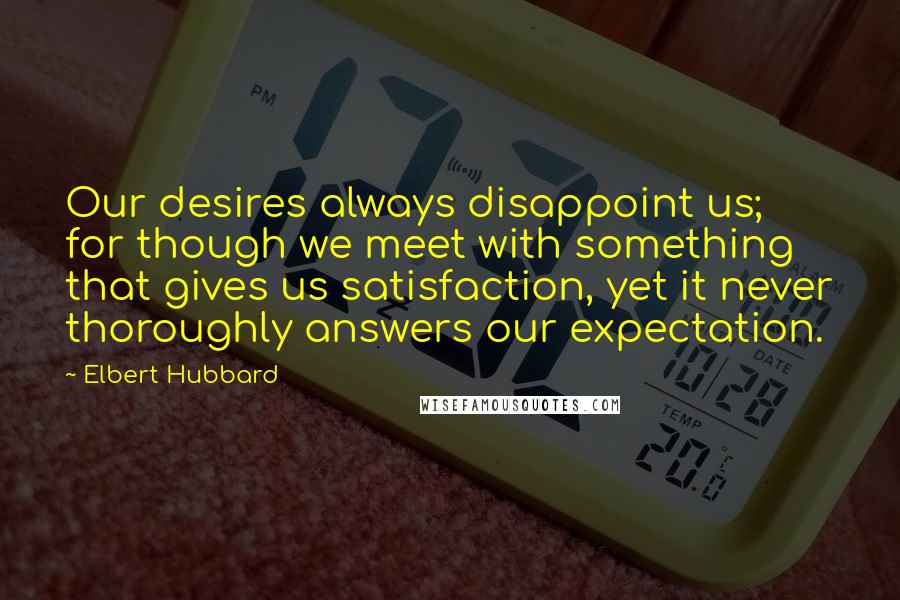 Elbert Hubbard Quotes: Our desires always disappoint us; for though we meet with something that gives us satisfaction, yet it never thoroughly answers our expectation.