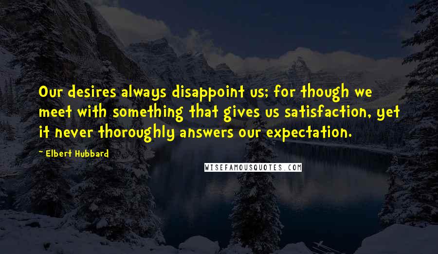 Elbert Hubbard Quotes: Our desires always disappoint us; for though we meet with something that gives us satisfaction, yet it never thoroughly answers our expectation.