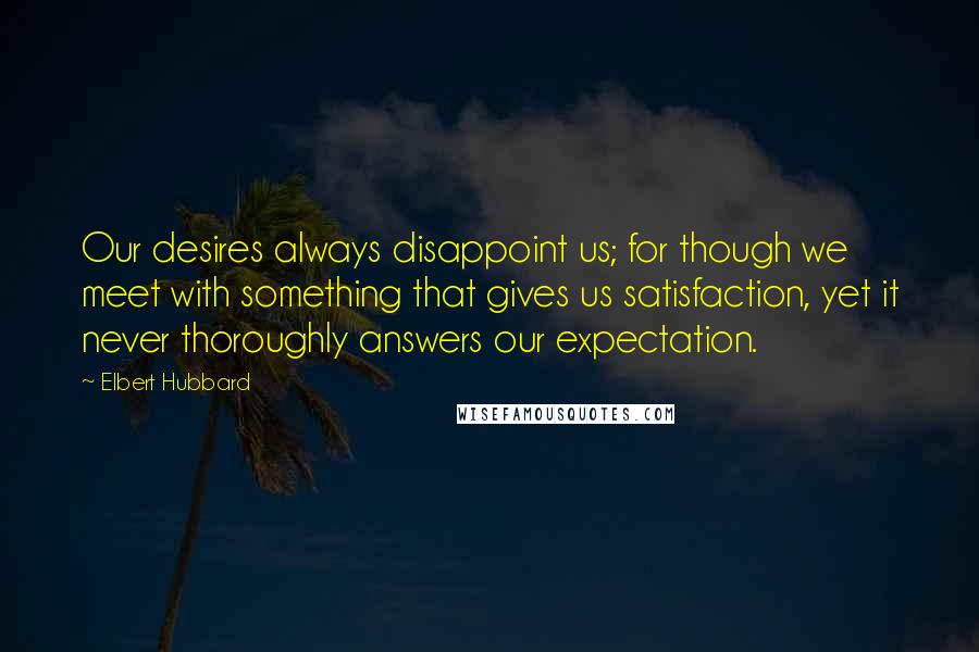 Elbert Hubbard Quotes: Our desires always disappoint us; for though we meet with something that gives us satisfaction, yet it never thoroughly answers our expectation.