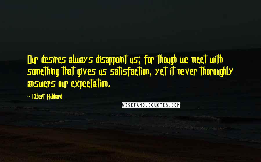 Elbert Hubbard Quotes: Our desires always disappoint us; for though we meet with something that gives us satisfaction, yet it never thoroughly answers our expectation.