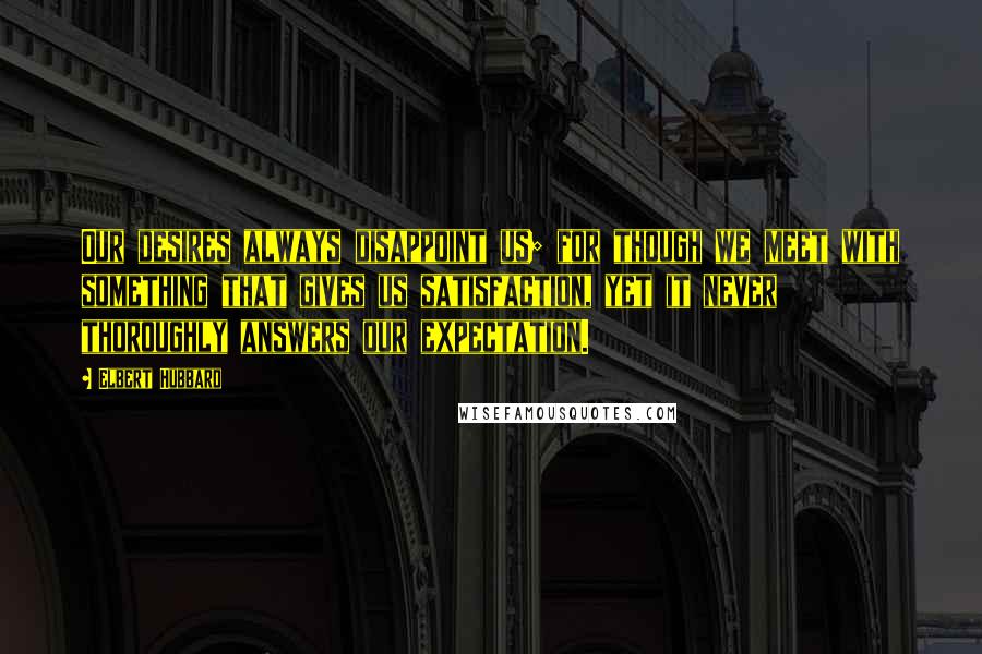 Elbert Hubbard Quotes: Our desires always disappoint us; for though we meet with something that gives us satisfaction, yet it never thoroughly answers our expectation.