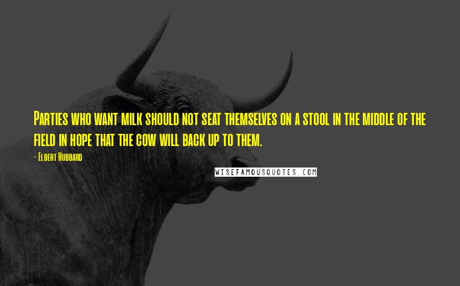 Elbert Hubbard Quotes: Parties who want milk should not seat themselves on a stool in the middle of the field in hope that the cow will back up to them.