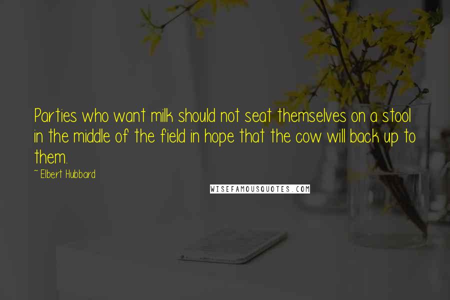 Elbert Hubbard Quotes: Parties who want milk should not seat themselves on a stool in the middle of the field in hope that the cow will back up to them.