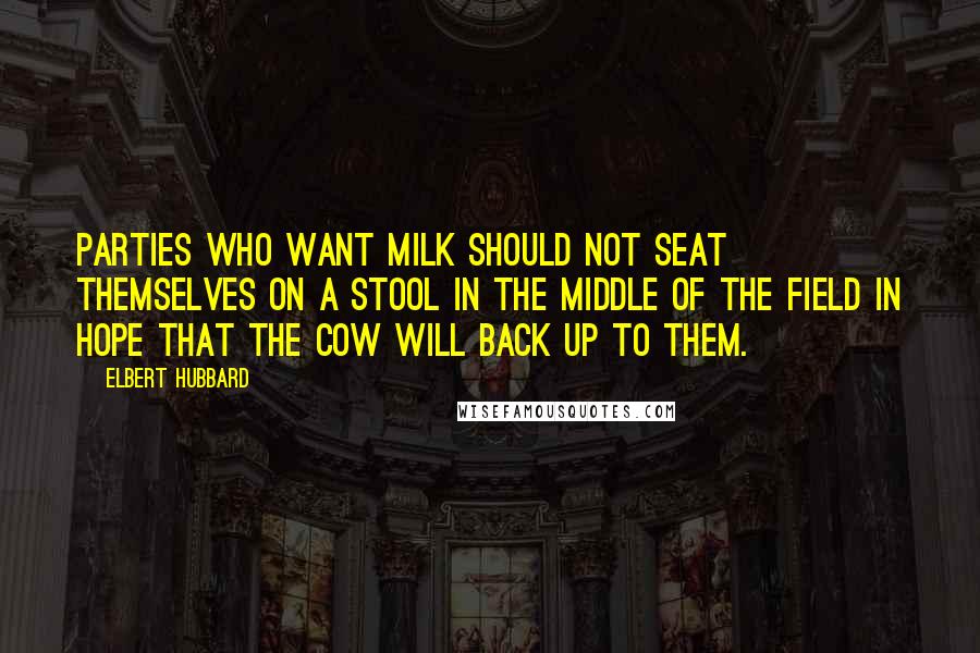 Elbert Hubbard Quotes: Parties who want milk should not seat themselves on a stool in the middle of the field in hope that the cow will back up to them.