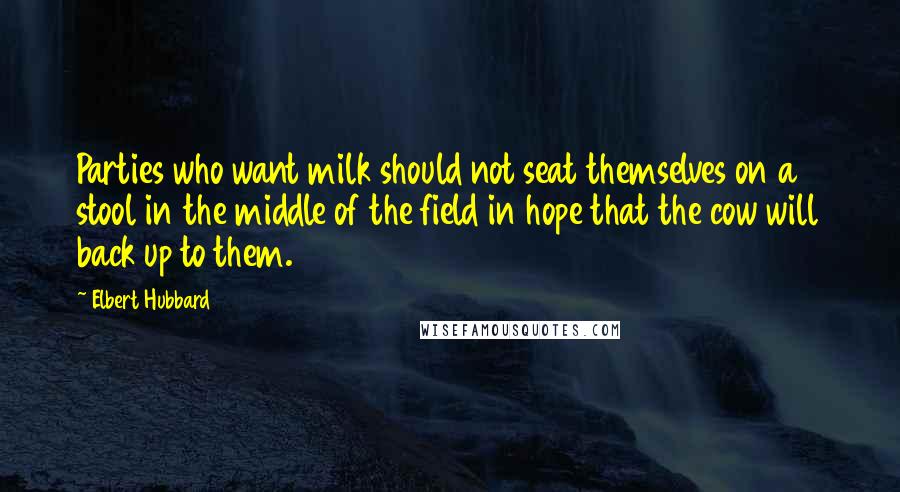 Elbert Hubbard Quotes: Parties who want milk should not seat themselves on a stool in the middle of the field in hope that the cow will back up to them.