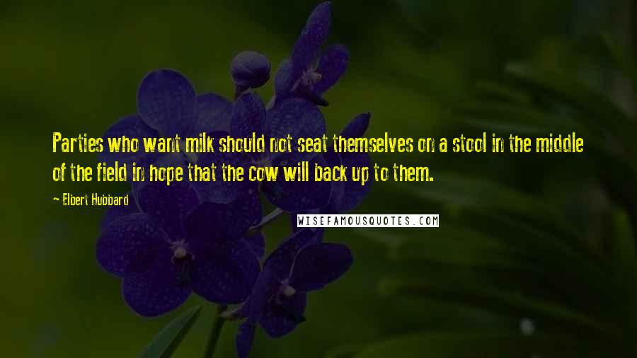 Elbert Hubbard Quotes: Parties who want milk should not seat themselves on a stool in the middle of the field in hope that the cow will back up to them.