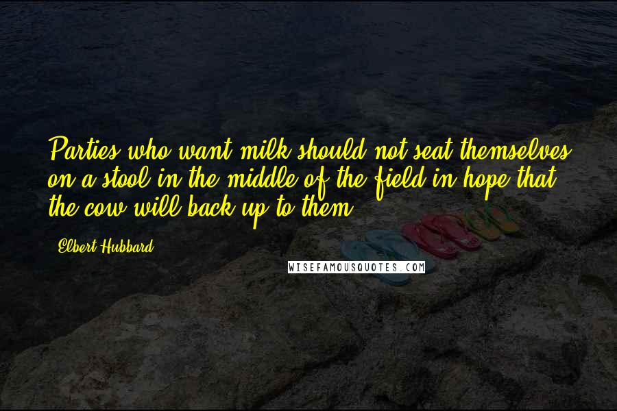 Elbert Hubbard Quotes: Parties who want milk should not seat themselves on a stool in the middle of the field in hope that the cow will back up to them.