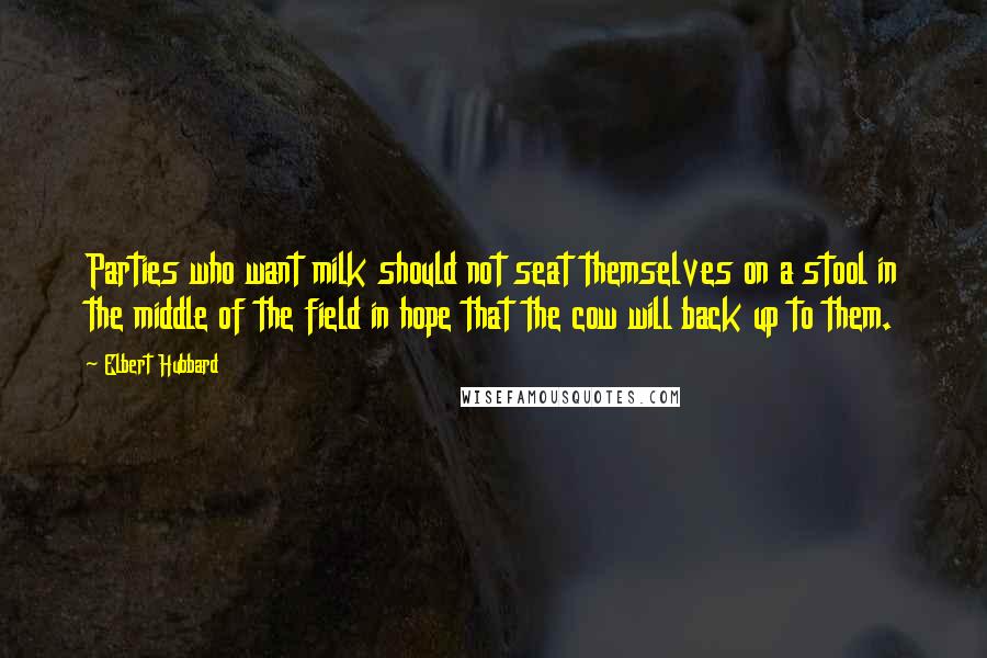 Elbert Hubbard Quotes: Parties who want milk should not seat themselves on a stool in the middle of the field in hope that the cow will back up to them.