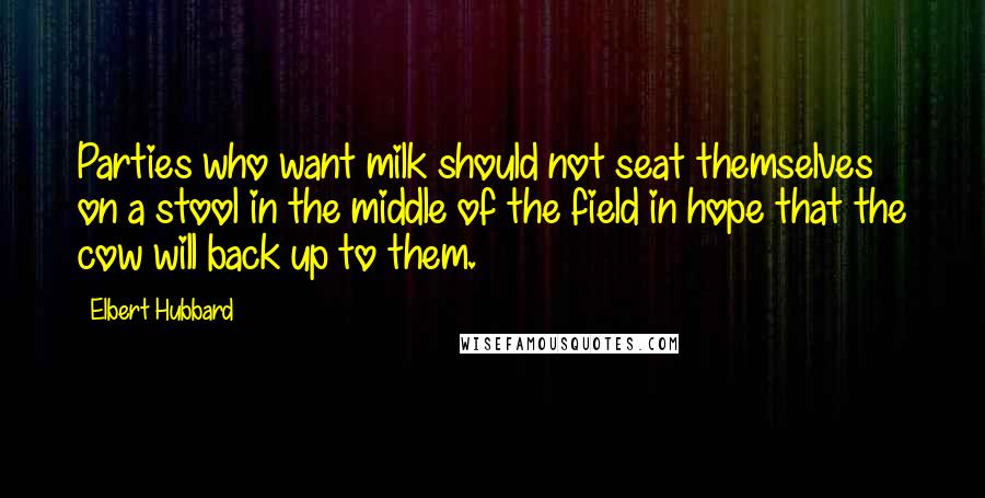 Elbert Hubbard Quotes: Parties who want milk should not seat themselves on a stool in the middle of the field in hope that the cow will back up to them.