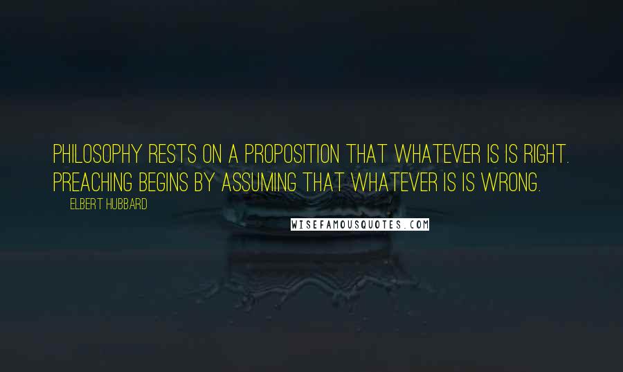 Elbert Hubbard Quotes: Philosophy rests on a proposition that whatever is is right. Preaching begins by assuming that whatever is is wrong.