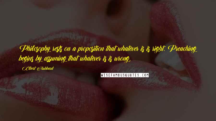 Elbert Hubbard Quotes: Philosophy rests on a proposition that whatever is is right. Preaching begins by assuming that whatever is is wrong.