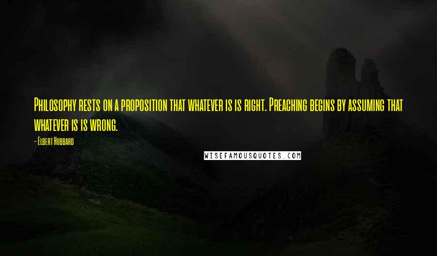 Elbert Hubbard Quotes: Philosophy rests on a proposition that whatever is is right. Preaching begins by assuming that whatever is is wrong.