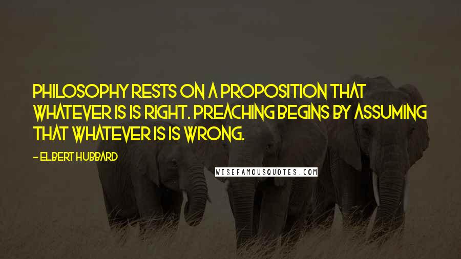 Elbert Hubbard Quotes: Philosophy rests on a proposition that whatever is is right. Preaching begins by assuming that whatever is is wrong.