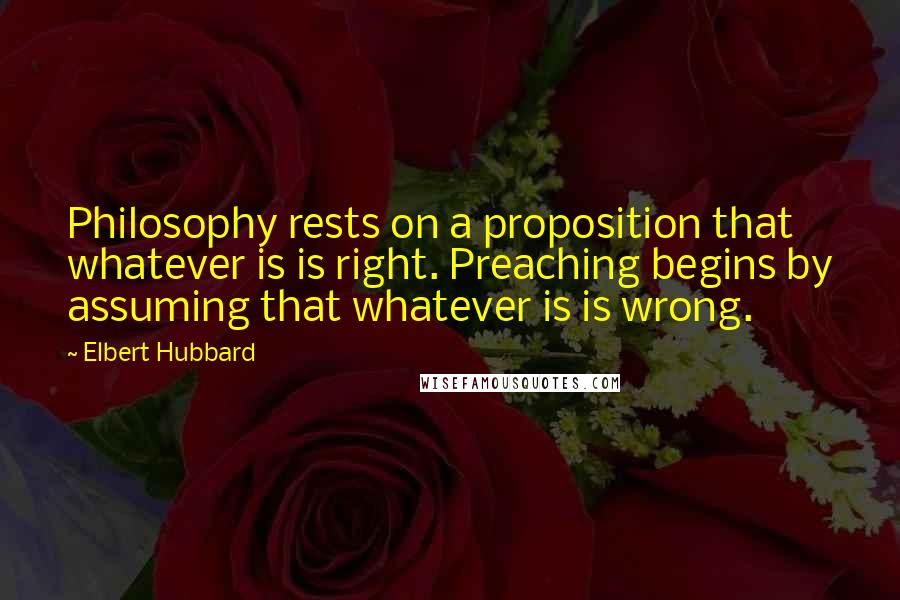 Elbert Hubbard Quotes: Philosophy rests on a proposition that whatever is is right. Preaching begins by assuming that whatever is is wrong.