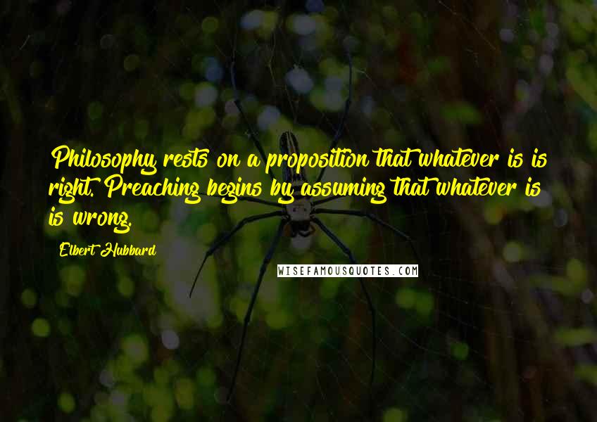 Elbert Hubbard Quotes: Philosophy rests on a proposition that whatever is is right. Preaching begins by assuming that whatever is is wrong.