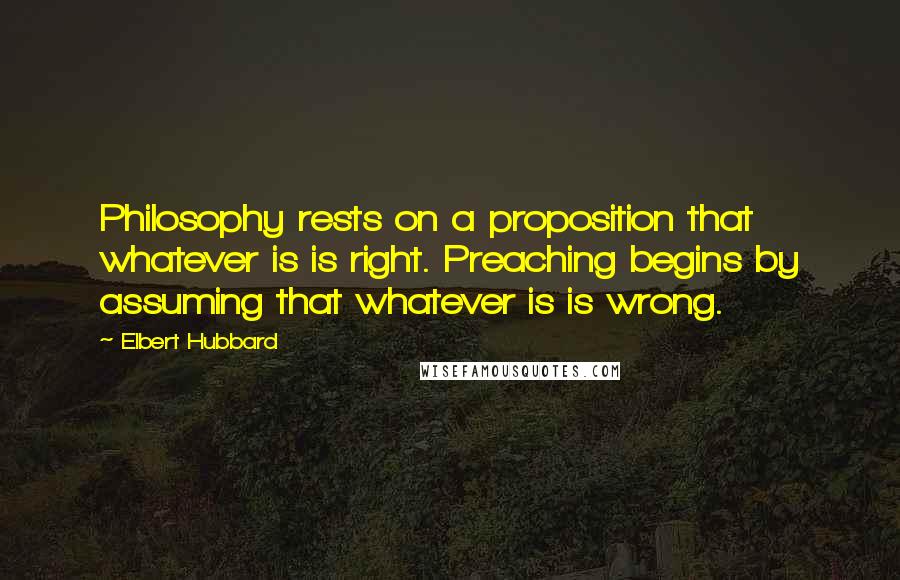 Elbert Hubbard Quotes: Philosophy rests on a proposition that whatever is is right. Preaching begins by assuming that whatever is is wrong.