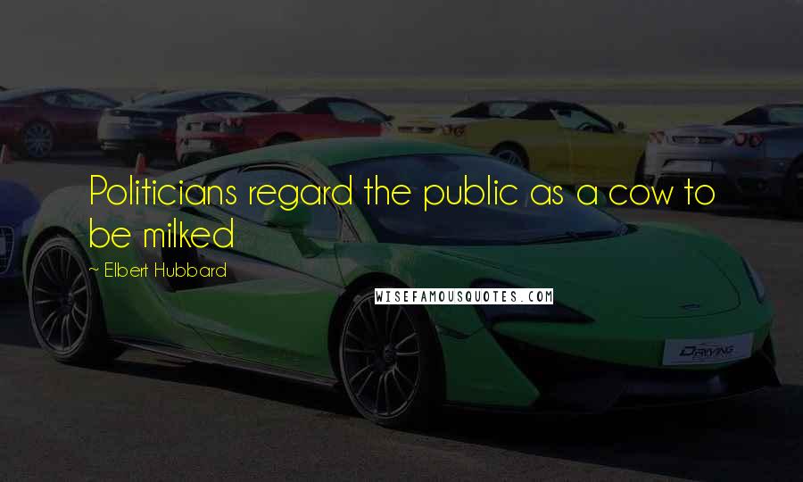 Elbert Hubbard Quotes: Politicians regard the public as a cow to be milked